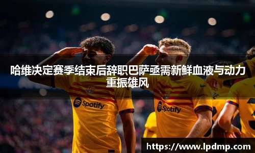 哈维决定赛季结束后辞职巴萨亟需新鲜血液与动力重振雄风