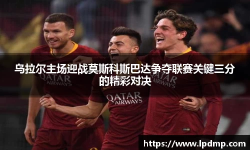 乌拉尔主场迎战莫斯科斯巴达争夺联赛关键三分的精彩对决